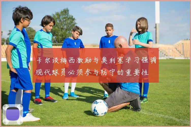 卡尔谈梅西激励与奥利塞学习强调现代球员必须参与防守的重要性